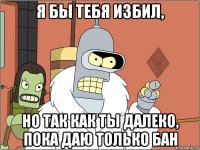 я бы тебя избил, но так как ты далеко, пока даю только бан