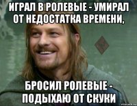 играл в ролевые - умирал от недостатка времени, бросил ролевые - подыхаю от скуки