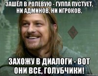 зашёл в ролевую - гуппа пустует, ни админов, ни игроков, захожу в диалоги - вот они все, голубчики!