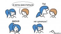 я хочу расстаться ты меня не ценишь!