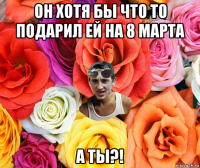 он хотя бы что то подарил ей на 8 марта а ты?!