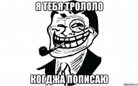 я тебя трололо когджа пописаю