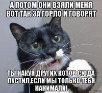 а потом они взяли меня вот так за горло и говорят ты накуя других котов сюда пустил,если мы только тебя нанимали!