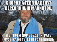 скоро на тебя наденут деревянный макинтош и в твоем доме будет играть музыка но ты ее не услышишь