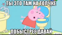 ты это там на толчке побыстрее давай