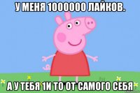 у меня 1000000 лайков. а у тебя 1и то от самого себя