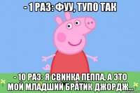 - 1 раз: фуу, тупо так - 10 раз: я свинка пеппа, а это мой младший братик джордж...