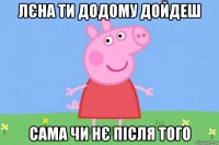 лєна ти додому дойдеш сама чи нє після того