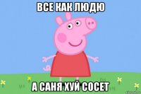 все как людю а саня хуй сосет