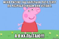 меня рисуют аш капельки пота текут по разработчикам.они устают. а я их пытаю!!!