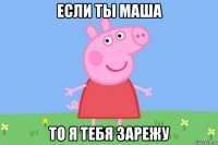 если ты маша то я тебя зарежу