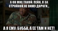 а он мне такой: пейн, я за стройкой не вижу дороги... а я ему: бубба, а ее там и нет!