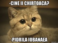 -cine ii chirtoaca? -pidrila iobanaea