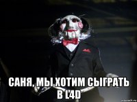  саня, мы хотим сыграть в l4d