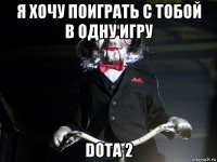 я хочу поиграть с тобой в одну игру dota 2