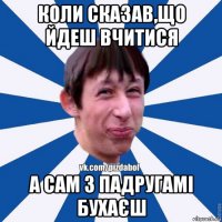 коли сказав,що йдеш вчитися а сам з падругамі бухаєш