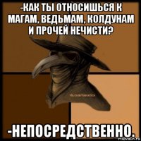 -как ты относишься к магам, ведьмам, колдунам и прочей нечисти? -непосредственно.