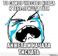 то самое чувство когда к тебе пришла тётя анжела и начала тискать