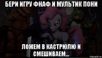 бери игру фнаф и мультик пони ложем в кастрюлю и смешиваем...