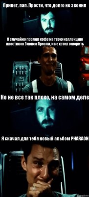 Привет, пап. Прости, что долго не звонил Я случайно пролил кофе на твою коллекцию пластинок Элвиса Пресли, и не хотел говорить Но не все так плохо, на самом деле Я скачал для тебя новый альбом PHARAON