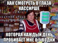 как смотреть в глаза кассирше которая каждый день пробивает мне 0.5 водки