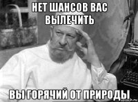 нет шансов вас вылечить вы горячий от природы