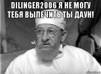 dilinger2006 я не могу тебя вылечить ты даун! 