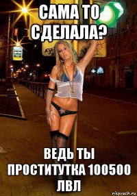 сама то сделала? ведь ты проститутка 100500 лвл