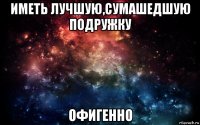 иметь лучшую,сумашедшую подружку офигенно