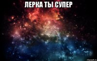 лерка ты супер 