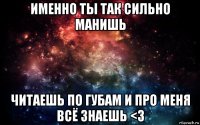 именно ты так сильно манишь читаешь по губам и про меня всё знаешь <3