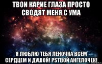 твои карие глаза просто сводят меня с ума я люблю тебя леночка всем сердцем и душой! psтвой ангелочек!