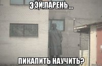 эй,парень пикапить научить?