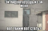 эй, парень, хочешь из-за меня вот таким вот стать?