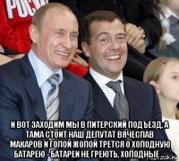  и вот заходим мы в питерский подъезд, а тама стоит наш депутат вячеслав макаров и голой жопой трется о холодную батарею - батареи не греють, холодные ...