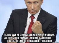  те, кто еще не отождествил путина и страну, должны уже немедленно отождествить — или выметаться из нашей страны вон.