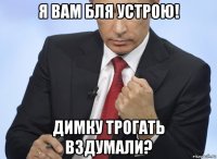 я вам бля устрою! димку трогать вздумали?