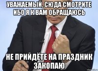 уважаемый, сюда смотрите ибо я к вам обращаюсь не прийдёте на праздник закопаю