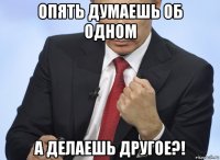 опять думаешь об одном а делаешь другое?!