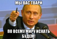 мы вас твари по всему миру искать будем!