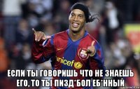  если ты говоришь что не знаешь его, то ты пизд*бол еб*нный