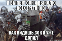 я выпью сок и выколю всех еретиков. как видишь,сок я уже допил