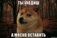 ты уходиш а мяско оставить