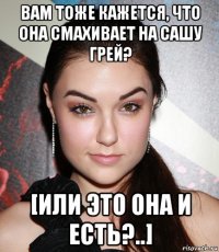 вам тоже кажется, что она смахивает на сашу грей? [или это она и есть?..]