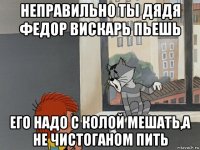 неправильно ты дядя федор вискарь пьешь его надо с колой мешать,а не чистоганом пить