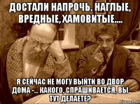 достали напрочь. наглые, вредные, хамовитые.... я сейчас не могу выйти во двор дома -... какого, спрашивается, вы тут делаете?