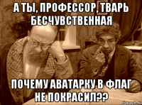 а ты, профессор, тварь бесчувственная почему аватарку в флаг не покрасил??