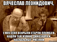 вячеслав леонидович, у мну сёня вскрыли старую пломбу и нашли там мумию динозавра и "наскальные" рисунки