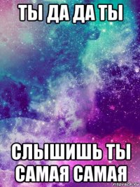 ты да да ты слышишь ты самая самая