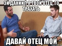 эй даниил я твой отец, го трахать давай отец мой